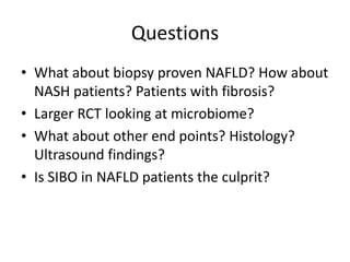 Questions
• What about biopsy proven NAFLD? How about
NASH patients? Patients with fibrosis?
• Larger RCT looking at microbiome?
• What about other end points? Histology?
Ultrasound findings?
• Is SIBO in NAFLD patients the culprit?
 