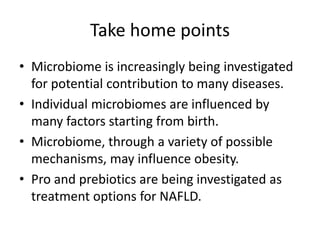 Take home points
• Microbiome is increasingly being investigated
for potential contribution to many diseases.
• Individual microbiomes are influenced by
many factors starting from birth.
• Microbiome, through a variety of possible
mechanisms, may influence obesity.
• Pro and prebiotics are being investigated as
treatment options for NAFLD.
 