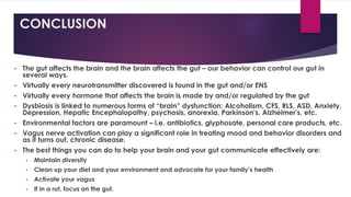 CONCLUSION
• The gut affects the brain and the brain affects the gut – our behavior can control our gut in
several ways.
• Virtually every neurotransmitter discovered is found in the gut and/or ENS
• Virtually every hormone that affects the brain is made by and/or regulated by the gut
• Dysbiosis is linked to numerous forms of “brain” dysfunction: Alcoholism, CFS, RLS, ASD, Anxiety,
Depression, Hepatic Encephalopathy, psychosis, anorexia, Parkinson's, Alzheimer's, etc.
• Environmental factors are paramount – i.e. antibiotics, glyphosate, personal care products, etc.
• Vagus nerve activation can play a significant role in treating mood and behavior disorders and
as it turns out, chronic disease.
• The best things you can do to help your brain and your gut communicate effectively are:
• Maintain diversity
• Clean up your diet and your environment and advocate for your family’s health
• Activate your vagus
• If in a rut, focus on the gut.
 