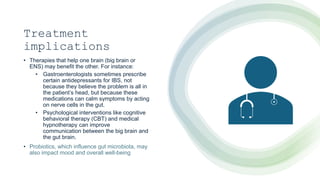 Treatment
implications
• Therapies that help one brain (big brain or
ENS) may benefit the other. For instance:
• Gastroenterologists sometimes prescribe
certain antidepressants for IBS, not
because they believe the problem is all in
the patient’s head, but because these
medications can calm symptoms by acting
on nerve cells in the gut.
• Psychological interventions like cognitive
behavioral therapy (CBT) and medical
hypnotherapy can improve
communication between the big brain and
the gut brain.
• Probiotics, which influence gut microbiota, may
also impact mood and overall well-being
 