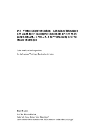 Die verfassungsrechtlichen Rahmenbedingungen
der Wahl des Ministerpräsidenten im dritten Wahl-
gang nach Art. 70 Abs. 3 S. 3 der Verfassung des Frei-
staats Thüringen
Gutachterliche Stellungnahme
Im Auftrag des Thüringer Justizministeriums
Erstellt von:
Prof. Dr. Martin Morlok
Heinrich-Heine-Universität Düsseldorf
Lehrstuhl für Öffentliches Recht, Rechtstheorie und Rechtssoziologie
 