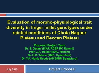 Evaluation of morpho-physiological trait
diversity in finger millet genotypes under
rainfed conditions of Chota Nagpur
Plateau and Deccan Plateau
Proposed Project Team
Dr. S. Gutam (ICAR RCER RC Ranchi)
Prof. Z.A. Haider (BAU, Ranchi)
Dr. H.S. Talwar (IIMR, Hyderabad)
Dr. Y.A. Nanja Reddy (AICSMIP, Bengaluru)
July 2015 Project Proposal
 