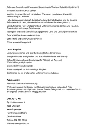 Sehr gute Deutsch- und Französischkenntnisse in Wort und Schrift (obligatorisch)
Idealalter zwischen 20-30 Jahren
Motiviert, in einem Bereich mit starkem Wachstum zu arbeiten ; Kapazität,
selbstständig zu arbeiten
Hohe Leistungsbereitschaft, Belastbarkeit und Betriebsloyalität sind für Sie eine
Selbstverständlichkeit; zielorientiertes und effizientes Arbeiten gewohnt
Verkäuferisches Flair, Erfolgsorientiert, Unternehmerisches Denken und Handeln,
Zuverlässige und exakte Arbeitsweise
Teamgeist und hohe Motivation ; Engagement, Lern- und Leistungsbereitschaft
Gute MS-Office Anwenderkenntnisse
Sehr offene und kommunikative Person
Führerausweis Kategorie B
Unser Angebot
Leistungsorientiertes und überdurchschnittliches Einkommen
Ein dynamisches, erfolgreiches und zukunftsorientiertes tech Startup
Selbstständige und verantwortungsvolle Tätigkeit mit Aus- und
Weiterbildungsmöglichkeiten
Einen attraktiven Arbeitsplatz
Abwechslungsreiche und vielseitige Tätigkeit
Die Chance für ein erfolgreiches Unternehmen zu Arbeiten
Arbeitsbeginn
Per sofort oder nach Vereinbarung
Wir freuen uns auf Ihr Dossier mit Motivationsschreiben, Lebenslauf, Foto,
Arbeitszeugnissen und Diplomen. Nutzen Sie die Gelegenheit und bewerben Sie sich
an folgende Email Adresse: info@gutauto.ch
GUT AUTO AG
Tychbodenstrasse 3
4665 Oftringen
Kontaktperson
Herr Constantin Dobre
Geschäftsführer
Telefon 062 544 25 85
Website www.gutauto.ch
 
