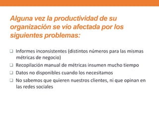  Informes inconsistentes (distintos números para las mismas
métricas de negocio)
 Recopilación manual de métricas insumen mucho tiempo
 Datos no disponibles cuando los necesitamos
 No sabemos que quieren nuestros clientes, ni que opinan en
las redes sociales
Alguna vez la productividad de su
organización se vio afectada por los
siguientes problemas:
 