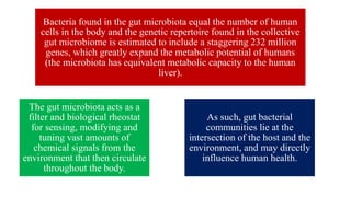 Bacteria found in the gut microbiota equal the number of human
cells in the body and the genetic repertoire found in the collective
gut microbiome is estimated to include a staggering 232 million
genes, which greatly expand the metabolic potential of humans
(the microbiota has equivalent metabolic capacity to the human
liver).
The gut microbiota acts as a
filter and biological rheostat
for sensing, modifying and
tuning vast amounts of
chemical signals from the
environment that then circulate
throughout the body.
As such, gut bacterial
communities lie at the
intersection of the host and the
environment, and may directly
influence human health.
 