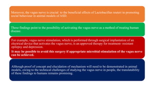 Moreover, the vagus nerve is crucial to the beneficial effects of Lactobacillus reuteri in promoting
social behaviour in animal models of ASD.
These findings point to the possibility of activating the vagus nerve as a method of treating human
disease.
For example, vagus nerve stimulation, which is performed through surgical implantation of an
electrical device that activates the vagus nerve, is an approved therapy for treatment- resistant
epilepsy and depression.
It may be possible to avoid this surgery if appropriate microbial stimulation of the vagus nerve
can be achieved.
Although proof of concept and elucidation of mechanism will need to be demonstrated in animal
models, owing to the technical challenges of studying the vagus nerve in people, the translatability
of these findings to humans remains promising.
 