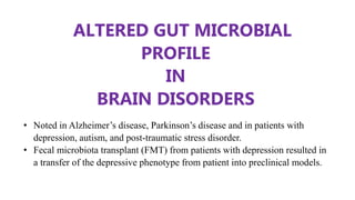 ALTERED GUT MICROBIAL
PROFILE
IN
BRAIN DISORDERS
• Noted in Alzheimer’s disease, Parkinson’s disease and in patients with
depression, autism, and post-traumatic stress disorder.
• Fecal microbiota transplant (FMT) from patients with depression resulted in
a transfer of the depressive phenotype from patient into preclinical models.
 
