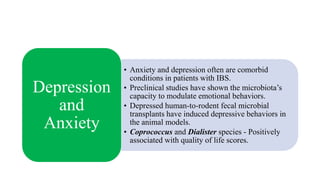 • Anxiety and depression often are comorbid
conditions in patients with IBS.
• Preclinical studies have shown the microbiota’s
capacity to modulate emotional behaviors.
• Depressed human-to-rodent fecal microbial
transplants have induced depressive behaviors in
the animal models.
• Coprococcus and Dialister species - Positively
associated with quality of life scores.
Depression
and
Anxiety
 