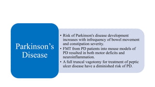 • Risk of Parkinson's disease development
increases with infrequency of bowel movement
and constipation severity.
• FMT from PD patients into mouse models of
PD resulted in both motor deficits and
neuroinflammation.
• A full truncal vagotomy for treatment of peptic
ulcer disease have a diminished risk of PD.
Parkinson’s
Disease
 