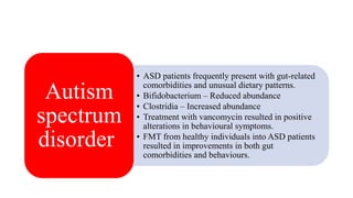 • ASD patients frequently present with gut-related
comorbidities and unusual dietary patterns.
• Bifidobacterium – Reduced abundance
• Clostridia – Increased abundance
• Treatment with vancomycin resulted in positive
alterations in behavioural symptoms.
• FMT from healthy individuals into ASD patients
resulted in improvements in both gut
comorbidities and behaviours.
Autism
spectrum
disorder
 