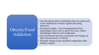 • Gut microbiota and its metabolites play an crucial role
in the modulation of satiety signals and eating
behaviors.
• Preclinical studies - Fecal transplantation from
hyperphagic obese mice to germ-free mice; induce
hyperphagic behavior and weight gain.
• Gut microbiome has been associated with changes in
brain microstructure in obesity.
• Dramatic change in gut microbial composition after
bariatric surgery.
Obesity/Food
Addiction
 