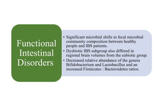 • Significant microbial shifts in fecal microbial
community composition between healthy
people and IBS patients.
• Dysbiotic IBS subgroup also differed in
regional brain volumes from the eubiotic group.
• Decreased relative abundance of the genera
Bifidobacterium and Lactobacillus and an
increased Firmicutes : Bacteroidetes ratios.
Functional
Intestinal
Disorders
 