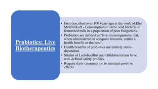 • First described over 100 years ago in the work of Elie
Metchnikoff - Consumption of lactic acid bacteria in
fermented milk in a population of poor Bulgarians.
• Probiotics are defined as “live microorganisms that,
when administered in adequate amounts, confer a
health benefit on the host”.
• Health benefits of probiotics are entirely strain-
dependent.
• Strains of Lactobacillus and Bifidobacterium have
well-defined safety profiles.
• Require daily consumption to maintain positive
effects.
Probiotics: Live
Biotherapeutics
 