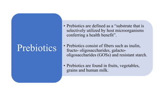 • Prebiotics are defined as a “substrate that is
selectively utilized by host microorganisms
conferring a health benefit”.
• Prebiotics consist of fibers such as inulin,
fructo- oligosaccharides, galacto-
oligosaccharides (GOSs) and resistant starch.
• Prebiotics are found in fruits, vegetables,
grains and human milk.
Prebiotics
 