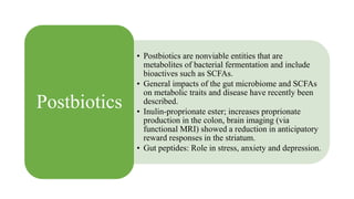 • Postbiotics are nonviable entities that are
metabolites of bacterial fermentation and include
bioactives such as SCFAs.
• General impacts of the gut microbiome and SCFAs
on metabolic traits and disease have recently been
described.
• Inulin-proprionate ester; increases proprionate
production in the colon, brain imaging (via
functional MRI) showed a reduction in anticipatory
reward responses in the striatum.
• Gut peptides: Role in stress, anxiety and depression.
Postbiotics
 