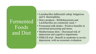 • Lactobacillus delbreuckii subsp. bulgaricus
and S. thermophilus.
• Dairy products - Bifidobacterium and
Lactobacillus are commonly used. •
• Fermented milk drinks - Positive benefits in
emotional processing and stress.
• Mediterranean diets - Decreased risk of
depression and cognitive impairment.
• SMILES trial - Benefit in moderate to severe
depression, with an economic evaluation.
Fermented
Foods
and Diet
 