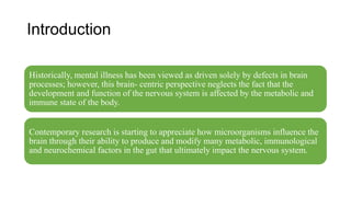 Introduction
Historically, mental illness has been viewed as driven solely by defects in brain
processes; however, this brain- centric perspective neglects the fact that the
development and function of the nervous system is affected by the metabolic and
immune state of the body.
Contemporary research is starting to appreciate how microorganisms influence the
brain through their ability to produce and modify many metabolic, immunological
and neurochemical factors in the gut that ultimately impact the nervous system.
 