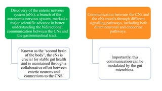Discovery of the enteric nervous
system (eNs), a branch of the
autonomic nervous system, marked a
major scientific advance in better
understanding the bidirectional
communication between the CNs and
the gastrointestinal tract.
Known as the ‘second brain
of the body’, the eNs is
crucial for stable gut health
and is maintained through a
collaborative effort between
enteric neurons and
connections to the CNS.
Communication between the CNs and
the eNs travels through different
signalling pathways, including both
direct neuronal and endocrine
pathways.
Importantly, this
communication can be
modulated by the gut
microbiota.
 