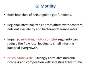GI Motility
• Both branches of ANS regulate gut functions.
• Regional intestinal transit times affect water content,
nutrient availability and bacterial clearance rates.
• Impaired migrating motor complex regularity can
reduce the flow rate, leading to small intestine
bacterial overgrowth.
• Bristol Stool Scale - Strongly correlates microbial
richness and composition with intestine transit time.
 