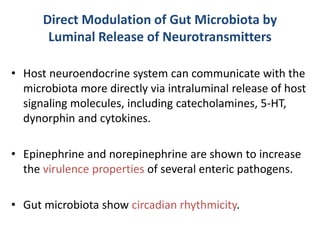 Direct Modulation of Gut Microbiota by
Luminal Release of Neurotransmitters
• Host neuroendocrine system can communicate with the
microbiota more directly via intraluminal release of host
signaling molecules, including catecholamines, 5-HT,
dynorphin and cytokines.
• Epinephrine and norepinephrine are shown to increase
the virulence properties of several enteric pathogens.
• Gut microbiota show circadian rhythmicity.
 