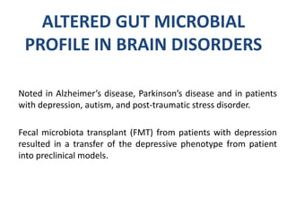 ALTERED GUT MICROBIAL
PROFILE IN BRAIN DISORDERS
Noted in Alzheimer’s disease, Parkinson’s disease and in patients
with depression, autism, and post-traumatic stress disorder.
Fecal microbiota transplant (FMT) from patients with depression
resulted in a transfer of the depressive phenotype from patient
into preclinical models.
 