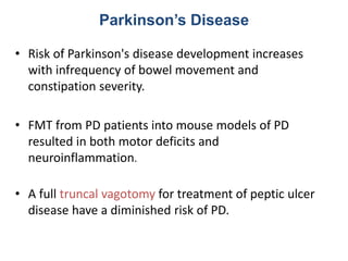 Parkinson’s Disease
• Risk of Parkinson's disease development increases
with infrequency of bowel movement and
constipation severity.
• FMT from PD patients into mouse models of PD
resulted in both motor deficits and
neuroinflammation.
• A full truncal vagotomy for treatment of peptic ulcer
disease have a diminished risk of PD.
 