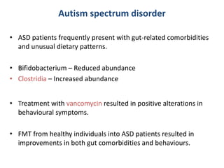 Autism spectrum disorder
• ASD patients frequently present with gut-related comorbidities
and unusual dietary patterns.
• Bifidobacterium – Reduced abundance
• Clostridia – Increased abundance
• Treatment with vancomycin resulted in positive alterations in
behavioural symptoms.
• FMT from healthy individuals into ASD patients resulted in
improvements in both gut comorbidities and behaviours.
 