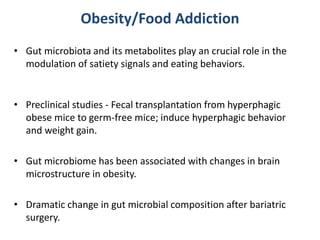 Obesity/Food Addiction
• Gut microbiota and its metabolites play an crucial role in the
modulation of satiety signals and eating behaviors.
• Preclinical studies - Fecal transplantation from hyperphagic
obese mice to germ-free mice; induce hyperphagic behavior
and weight gain.
• Gut microbiome has been associated with changes in brain
microstructure in obesity.
• Dramatic change in gut microbial composition after bariatric
surgery.
 