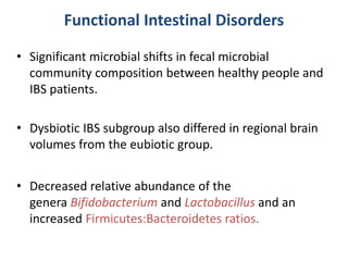 Functional Intestinal Disorders
• Significant microbial shifts in fecal microbial
community composition between healthy people and
IBS patients.
• Dysbiotic IBS subgroup also differed in regional brain
volumes from the eubiotic group.
• Decreased relative abundance of the
genera Bifidobacterium and Lactobacillus and an
increased Firmicutes:Bacteroidetes ratios.
 