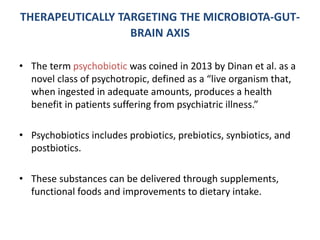 THERAPEUTICALLY TARGETING THE MICROBIOTA-GUT-
BRAIN AXIS
• The term psychobiotic was coined in 2013 by Dinan et al. as a
novel class of psychotropic, defined as a “live organism that,
when ingested in adequate amounts, produces a health
benefit in patients suffering from psychiatric illness.”
• Psychobiotics includes probiotics, prebiotics, synbiotics, and
postbiotics.
• These substances can be delivered through supplements,
functional foods and improvements to dietary intake.
 
