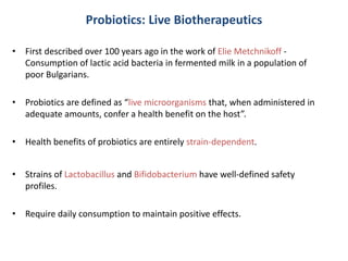 Probiotics: Live Biotherapeutics
• First described over 100 years ago in the work of Elie Metchnikoff -
Consumption of lactic acid bacteria in fermented milk in a population of
poor Bulgarians.
• Probiotics are defined as “live microorganisms that, when administered in
adequate amounts, confer a health benefit on the host”.
• Health benefits of probiotics are entirely strain-dependent.
• Strains of Lactobacillus and Bifidobacterium have well-defined safety
profiles.
• Require daily consumption to maintain positive effects.
 