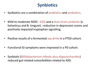 Synbiotics
• Synbiotics are a combination of probiotics and prebiotics.
• Mild to moderate MDD - GOS and a dual-strain probiotic (L.
helveticus and B. longum) ; reduction in depression scores and
positively impacted tryptophan signalling.
• Positive results of a fermented soy drink in a PTSD cohort.
• Functional GI symptoms were improved in a PD cohort.
• Synbiotic (Bifidobacterium infantis plus oligosaccharides)
reduced gut-related comorbidities related to ASD.
 