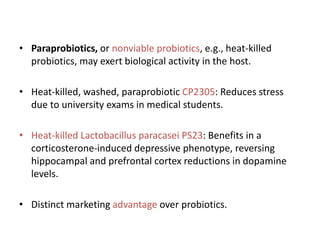 • Paraprobiotics, or nonviable probiotics, e.g., heat-killed
probiotics, may exert biological activity in the host.
• Heat-killed, washed, paraprobiotic CP2305: Reduces stress
due to university exams in medical students.
• Heat-killed Lactobacillus paracasei PS23: Benefits in a
corticosterone-induced depressive phenotype, reversing
hippocampal and prefrontal cortex reductions in dopamine
levels.
• Distinct marketing advantage over probiotics.
 