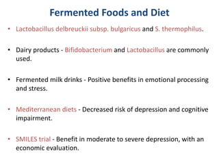Fermented Foods and Diet
• Lactobacillus delbreuckii subsp. bulgaricus and S. thermophilus.
• Dairy products - Bifidobacterium and Lactobacillus are commonly
used.
• Fermented milk drinks - Positive benefits in emotional processing
and stress.
• Mediterranean diets - Decreased risk of depression and cognitive
impairment.
• SMILES trial - Benefit in moderate to severe depression, with an
economic evaluation.
 