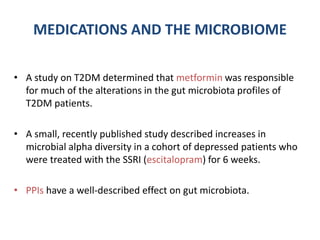 MEDICATIONS AND THE MICROBIOME
• A study on T2DM determined that metformin was responsible
for much of the alterations in the gut microbiota profiles of
T2DM patients.
• A small, recently published study described increases in
microbial alpha diversity in a cohort of depressed patients who
were treated with the SSRI (escitalopram) for 6 weeks.
• PPIs have a well-described effect on gut microbiota.
 