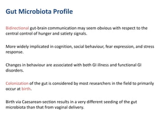 Gut Microbiota Profile
Bidirectional gut-brain communication may seem obvious with respect to the
central control of hunger and satiety signals.
More widely implicated in cognition, social behaviour, fear expression, and stress
response.
Changes in behaviour are associated with both GI illness and functional GI
disorders.
Colonization of the gut is considered by most researchers in the field to primarily
occur at birth.
Birth via Caesarean-section results in a very different seeding of the gut
microbiota than that from vaginal delivery.
 