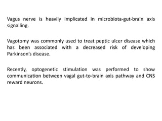 Vagus nerve is heavily implicated in microbiota-gut-brain axis
signalling.
Vagotomy was commonly used to treat peptic ulcer disease which
has been associated with a decreased risk of developing
Parkinson’s disease.
Recently, optogenetic stimulation was performed to show
communication between vagal gut-to-brain axis pathway and CNS
reward neurons.
 