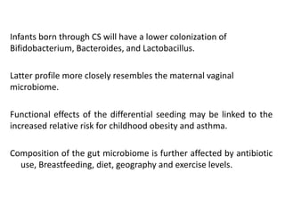 Infants born through CS will have a lower colonization of
Bifidobacterium, Bacteroides, and Lactobacillus.
Latter profile more closely resembles the maternal vaginal
microbiome.
Functional effects of the differential seeding may be linked to the
increased relative risk for childhood obesity and asthma.
Composition of the gut microbiome is further affected by antibiotic
use, Breastfeeding, diet, geography and exercise levels.
 