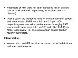 • Past users of HRT were not at an increased risk of ovarian
cancer (0.98 and 0.97 respectively, for incident and fatal
disease).
• Over 5 years, the incidence rates for ovarian cancer in current
and never users of HRT were 2·6 and 2.2 per 1000,
respectively—ie, one extra ovarian cancer in roughly 2500
users; death rates were 1.6 (1.4–1.8) and 1.3 (1.2–1.4) per
1000, respectively—ie, one extra ovarian cancer death in
roughly 3300 users.
Interpretation
• Women who use HRT are at an increased risk of both incident
and fatal ovarian cancer.
 