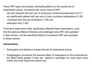 These HRT types had sharply contrasting effects on the overall risk of
endometrial cancer. Compared with never users of HRT,
o risk was reduced with last use of continuous combined preparations (0.71)
o not significantly altered with last use of cyclic combined preparations (1.05)
o increased with last use of tibolone (1.79) and
o oestrogen only (1.45)
A woman’s body-mass index significantly affected these associations, such
that the adverse effects of tibolone and oestrogen-only HRT were greatest
in lean women, and the beneficial effects of combined HRT were greatest
in obese women.
Interpretation
• Oestrogens and tibolone increase the risk of endometrial cancer.
• Progestagens counteract the adverse effect of oestrogens on the endometrium,
the effect being greater if they are added to oestrogen for more days every
month and more obese the women are.
 