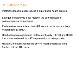 2. Osteoporosis
Postmenopausal osteoporosis is a major public health problem
Estrogen deficiency is a key factor in the pathogenesis of
postmenopausal osteoporosis
Evidence has accumulated that HRT leads to an increase in bone
mineral density (BMD).
Heart estrogen/progesterone replacement study (HERS) and HERSI
had shown no benefit of HRT on prevention of osteoporosis.
However, the published results of WHI report a decrease in hip
fracture risk in HRT users
 