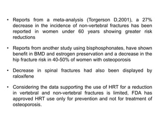• Reports from a meta-analysis (Torgerson D,2001), a 27%
decrease in the incidence of non-vertebral fractures has been
reported in women under 60 years showing greater risk
reductions
• Reports from another study using bisphosphonates, have shown
benefit in BMD and estrogen preservation and a decrease in the
hip fracture risk in 40-50% of women with osteoporosis
• Decrease in spinal fractures had also been displayed by
raloxifene
• Considering the data supporting the use of HRT for a reduction
in vertebral and non-vertebral fractures is limited, FDA has
approved HRT use only for prevention and not for treatment of
osteoporosis.
 