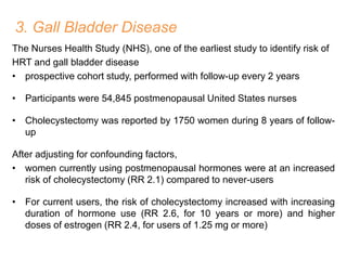 3. Gall Bladder Disease
The Nurses Health Study (NHS), one of the earliest study to identify risk of
HRT and gall bladder disease
• prospective cohort study, performed with follow-up every 2 years
• Participants were 54,845 postmenopausal United States nurses
• Cholecystectomy was reported by 1750 women during 8 years of follow-
up
After adjusting for confounding factors,
• women currently using postmenopausal hormones were at an increased
risk of cholecystectomy (RR 2.1) compared to never-users
• For current users, the risk of cholecystectomy increased with increasing
duration of hormone use (RR 2.6, for 10 years or more) and higher
doses of estrogen (RR 2.4, for users of 1.25 mg or more)
 