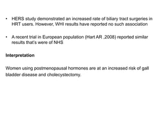 • HERS study demonstrated an increased rate of biliary tract surgeries in
HRT users. However, WHI results have reported no such association
• A recent trial in European population (Hart AR ,2008) reported similar
results that’s were of NHS
Interpretation
Women using postmenopausal hormones are at an increased risk of gall
bladder disease and cholecystectomy.
 