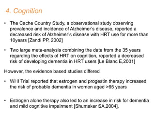 4. Cognition
• The Cache Country Study, a observational study observing
prevalence and incidence of Alzheimer’s disease, reported a
decreased risk of Alzheimer’s disease with HRT use for more than
10years [Zandi PP, 2002]
• Two large meta-analysis combining the data from the 35 years
regarding the effects of HRT on cognition, reported a decreased
risk of developing dementia in HRT users [Le Blanc E,2001]
However, the evidence based studies differed
• WHI Trial reported that estrogen and progestin therapy increased
the risk of probable dementia in women aged >65 years
• Estrogen alone therapy also led to an increase in risk for dementia
and mild cognitive impairment [Shumaker SA,2004].
 