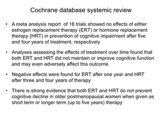 Cochrane database systemic review
• A meta analysis report of 16 trials showed no effects of either
estrogen replacement therapy (ERT) or hormone replacement
therapy (HRT) in prevention of cognitive impairment after five
and four years of treatment, respectively
• Analyses assessing the effects of treatment over time found that
both ERT and HRT did not maintain or improve cognitive function
and may even adversely affect this outcome
• Negative effects were found for ERT after one year and HRT
after three and four years of therapy
• There is strong evidence that both ERT and HRT do not prevent
cognitive decline in older postmenopausal women when given as
short term or longer term (up to five years) therapy
 