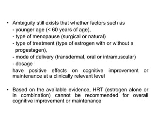 • Ambiguity still exists that whether factors such as
- younger age (< 60 years of age),
- type of menopause (surgical or natural)
- type of treatment (type of estrogen with or without a
progestagen),
- mode of delivery (transdermal, oral or intramuscular)
- dosage
have positive effects on cognitive improvement or
maintenance at a clinically relevant level
• Based on the available evidence, HRT (estrogen alone or
in combination) cannot be recommended for overall
cognitive improvement or maintenance
 