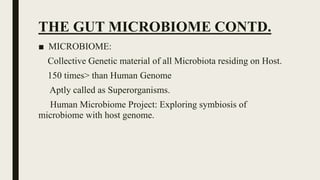 THE GUT MICROBIOME CONTD.
■ MICROBIOME:
Collective Genetic material of all Microbiota residing on Host.
150 times> than Human Genome
Aptly called as Superorganisms.
Human Microbiome Project: Exploring symbiosis of
microbiome with host genome.
 