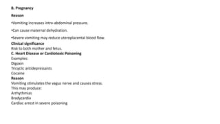 B. Pregnancy
Reason
•Vomiting increases intra-abdominal pressure.
•Can cause maternal dehydration.
•Severe vomiting may reduce uteroplacental blood flow.
Clinical significance
Risk to both mother and fetus.
C. Heart Disease or Cardiotoxic Poisoning
Examples:
Digoxin
Tricyclic antidepressants
Cocaine
Reason
Vomiting stimulates the vagus nerve and causes stress.
This may produce:
Arrhythmias
Bradycardia
Cardiac arrest in severe poisoning
 