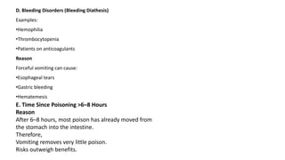 D. Bleeding Disorders (Bleeding Diathesis)
Examples:
•Hemophilia
•Thrombocytopenia
•Patients on anticoagulants
Reason
Forceful vomiting can cause:
•Esophageal tears
•Gastric bleeding
•Hematemesis
E. Time Since Poisoning >6–8 Hours
Reason
After 6–8 hours, most poison has already moved from
the stomach into the intestine.
Therefore,
Vomiting removes very little poison.
Risks outweigh benefits.
 
